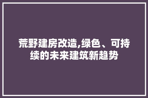 荒野建房改造,绿色、可持续的未来建筑新趋势