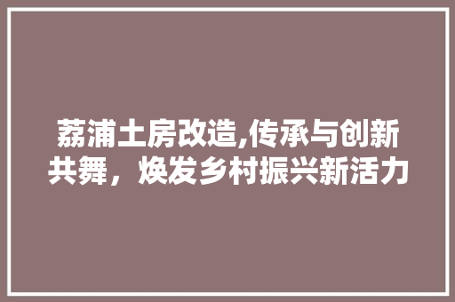 荔浦土房改造,传承与创新共舞，焕发乡村振兴新活力