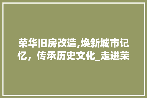 荣华旧房改造,焕新城市记忆，传承历史文化_走进荣华旧房改造项目