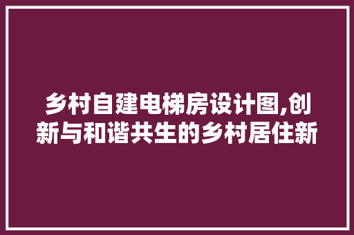 乡村自建电梯房设计图,创新与和谐共生的乡村居住新篇章