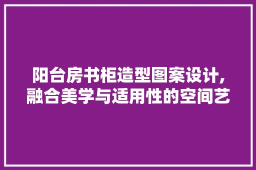 阳台房书柜造型图案设计,融合美学与适用性的空间艺术