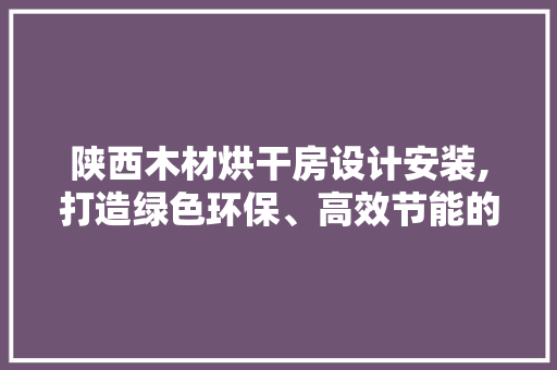 陕西木材烘干房设计安装,打造绿色环保、高效节能的木材加工新篇章
