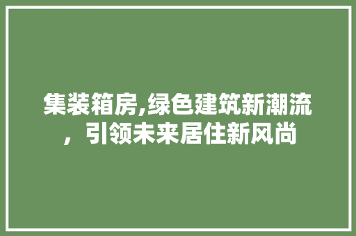 集装箱房,绿色建筑新潮流，引领未来居住新风尚
