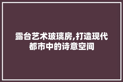 露台艺术玻璃房,打造现代都市中的诗意空间