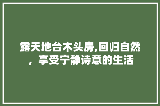 露天地台木头房,回归自然，享受宁静诗意的生活