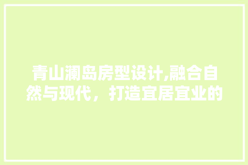 青山澜岛房型设计,融合自然与现代，打造宜居宜业的人居典范