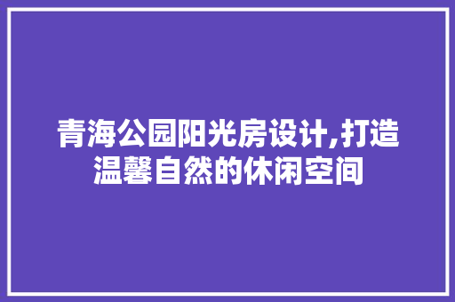 青海公园阳光房设计,打造温馨自然的休闲空间