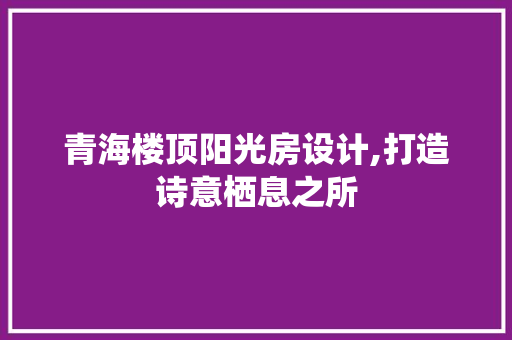 青海楼顶阳光房设计,打造诗意栖息之所