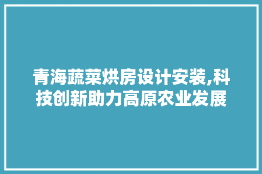青海蔬菜烘房设计安装,科技创新助力高原农业发展