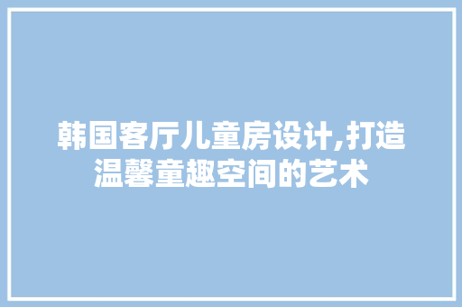 韩国客厅儿童房设计,打造温馨童趣空间的艺术
