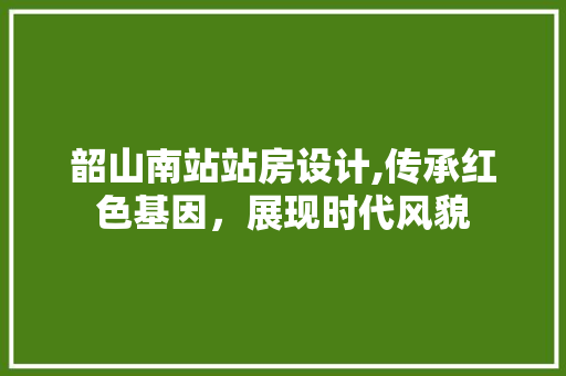 韶山南站站房设计,传承红色基因，展现时代风貌