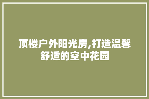 顶楼户外阳光房,打造温馨舒适的空中花园