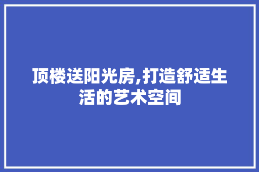 顶楼送阳光房,打造舒适生活的艺术空间