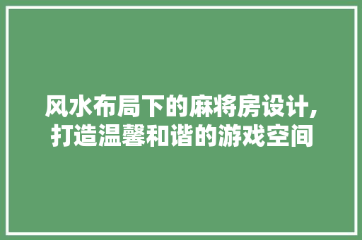 风水布局下的麻将房设计,打造温馨和谐的游戏空间