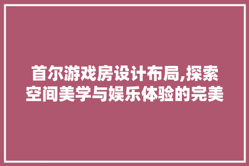 首尔游戏房设计布局,探索空间美学与娱乐体验的完美融合