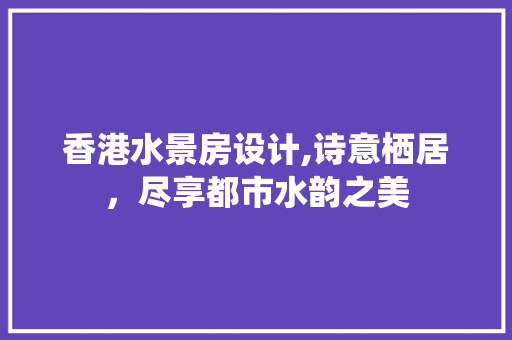 香港水景房设计,诗意栖居，尽享都市水韵之美