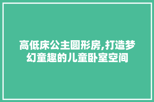高低床公主圆形房,打造梦幻童趣的儿童卧室空间