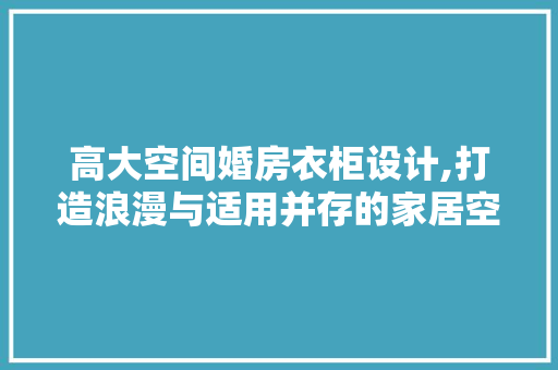 高大空间婚房衣柜设计,打造浪漫与适用并存的家居空间