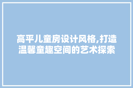 高平儿童房设计风格,打造温馨童趣空间的艺术探索