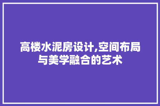 高楼水泥房设计,空间布局与美学融合的艺术