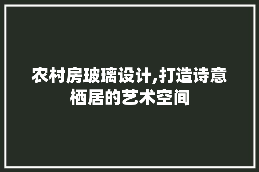 农村房玻璃设计,打造诗意栖居的艺术空间