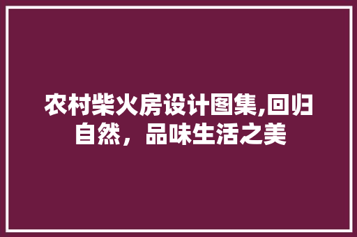 农村柴火房设计图集,回归自然，品味生活之美