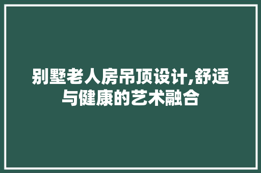 别墅老人房吊顶设计,舒适与健康的艺术融合