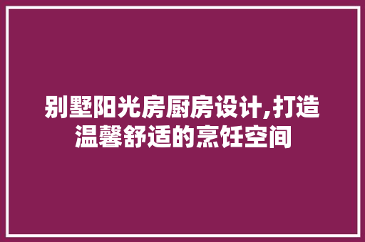 别墅阳光房厨房设计,打造温馨舒适的烹饪空间