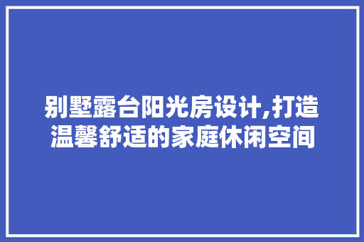 别墅露台阳光房设计,打造温馨舒适的家庭休闲空间