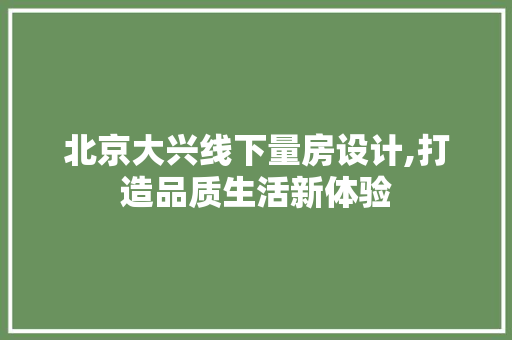 北京大兴线下量房设计,打造品质生活新体验