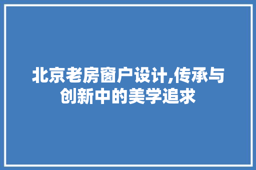 北京老房窗户设计,传承与创新中的美学追求