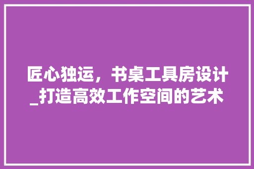 匠心独运，书桌工具房设计_打造高效工作空间的艺术