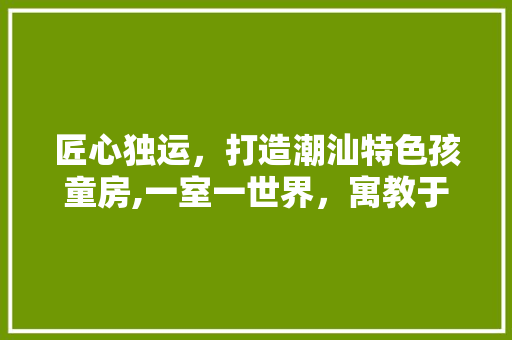 匠心独运，打造潮汕特色孩童房,一室一世界，寓教于乐的温馨空间