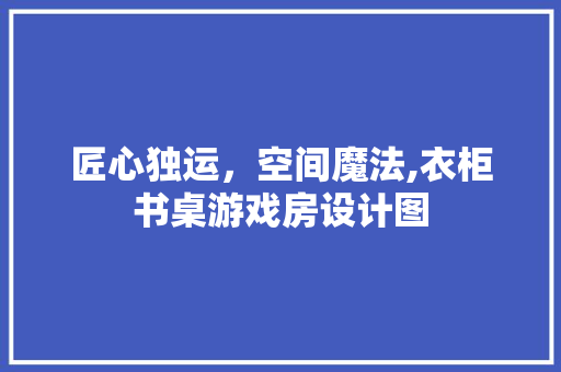 匠心独运，空间魔法,衣柜书桌游戏房设计图