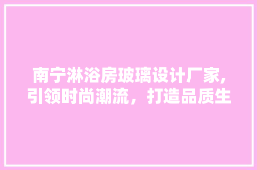 南宁淋浴房玻璃设计厂家,引领时尚潮流，打造品质生活
