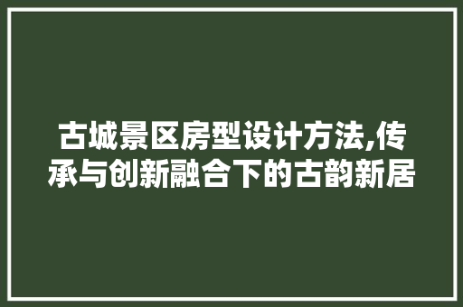 古城景区房型设计方法,传承与创新融合下的古韵新居
