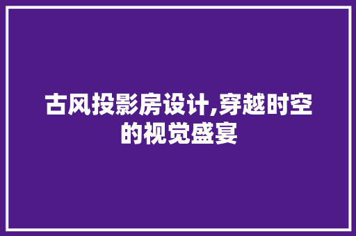 古风投影房设计,穿越时空的视觉盛宴