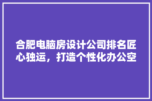 合肥电脑房设计公司排名匠心独运，打造个性化办公空间