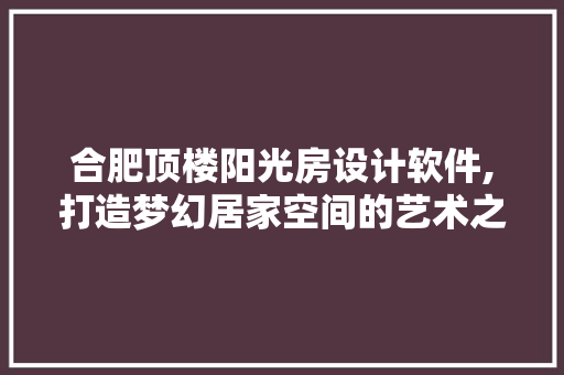 合肥顶楼阳光房设计软件,打造梦幻居家空间的艺术之旅