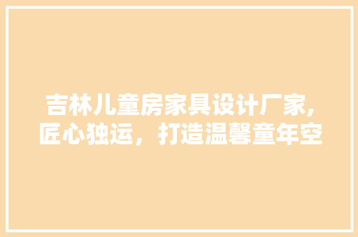 吉林儿童房家具设计厂家,匠心独运，打造温馨童年空间
