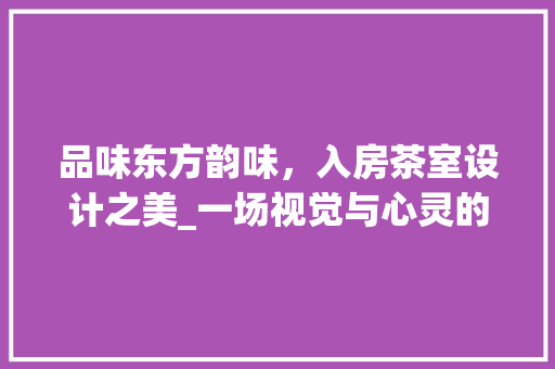 品味东方韵味，入房茶室设计之美_一场视觉与心灵的盛宴