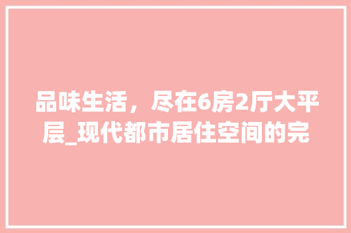 品味生活，尽在6房2厅大平层_现代都市居住空间的完美演绎