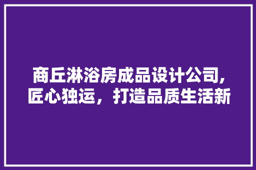 商丘淋浴房成品设计公司,匠心独运，打造品质生活新空间