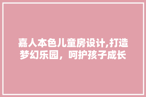 嘉人本色儿童房设计,打造梦幻乐园，呵护孩子成长