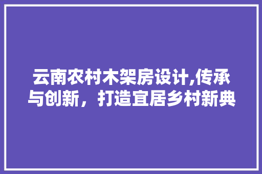 云南农村木架房设计,传承与创新，打造宜居乡村新典范