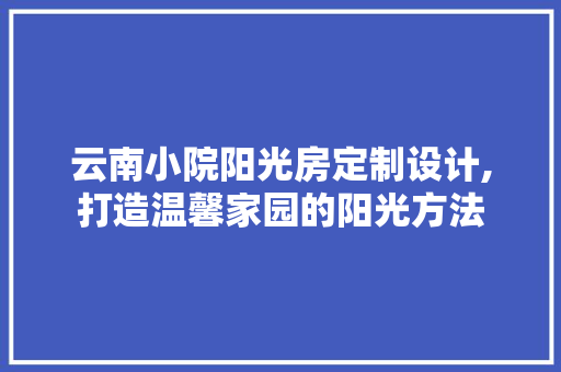 云南小院阳光房定制设计,打造温馨家园的阳光方法