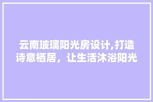 云南玻璃阳光房设计,打造诗意栖居，让生活沐浴阳光