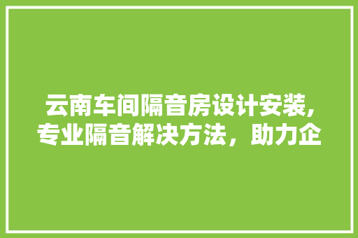 云南车间隔音房设计安装,专业隔音解决方法，助力企业打造宁静生产环境