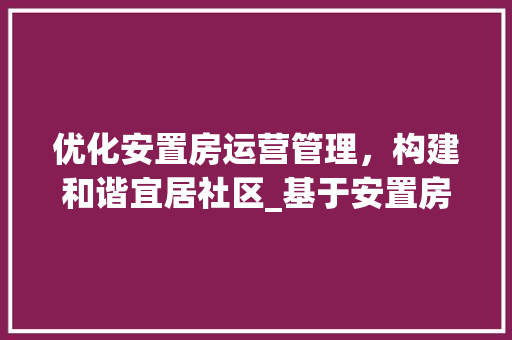 优化安置房运营管理，构建和谐宜居社区_基于安置房运营管理方法设计的讨论