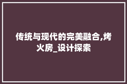 传统与现代的完美融合,烤火房_设计探索